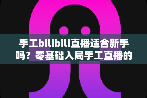 手工bilibili直播适合新手吗?零基础入局手工直播的全面指南与实操建议 手工bilibili直播适合新手吗?零基础入局手工直播的全面指南与实操建议