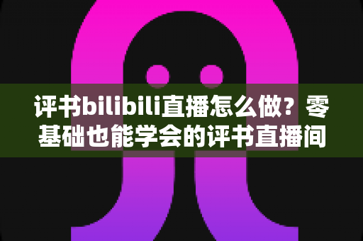 评书bilibili直播怎么做?零基础也能学会的评书直播间搭建、内容策划与涨粉变现全攻略 评书bilibili直播怎么做?零基础也能学会的评书直播间搭建、内容策划与涨粉变现全攻略