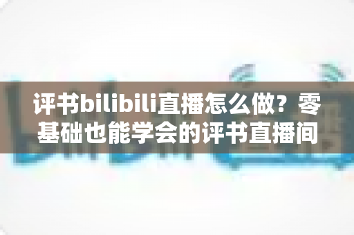 评书bilibili直播怎么做?零基础也能学会的评书直播间搭建、内容策划与涨粉变现全攻略 评书bilibili直播怎么做?零基础也能学会的评书直播间搭建、内容策划与涨粉变现全攻略