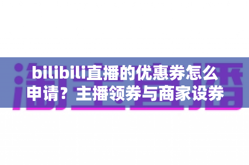 bilibili直播的优惠券怎么申请?主播领券与商家设券全流程详解指南 bilibili直播的优惠券怎么申请?主播领券与商家设券全流程详解指南