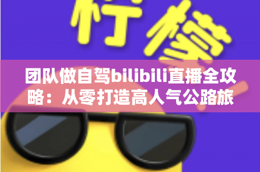 团队做自驾bilibili直播全攻略:从零打造高人气公路旅行直播间的实战指南 团队做自驾bilibili直播全攻略:从零打造高人气公路旅行直播间的实战指南