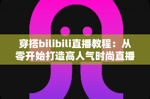 穿搭bilibili直播教程：从零开始打造高人气时尚直播间的完整指南