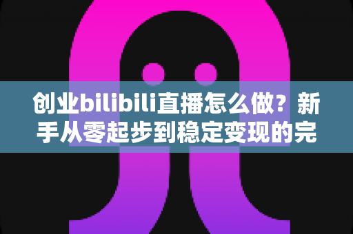 创业bilibili直播怎么做?新手从零起步到稳定变现的完整实操指南 创业bilibili直播怎么做?新手从零起步到稳定变现的完整实操指南