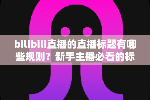 bilibili直播的直播标题有哪些规则？新手主播必看的标题规范与高效引流指南