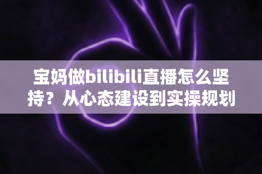 宝妈做bilibili直播怎么坚持?从心态建设到实操规划的全方位长久运营指南 宝妈做bilibili直播怎么坚持?从心态建设到实操规划的全方位长久运营指南