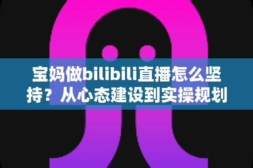 宝妈做bilibili直播怎么坚持?从心态建设到实操规划的全方位长久运营指南 宝妈做bilibili直播怎么坚持?从心态建设到实操规划的全方位长久运营指南