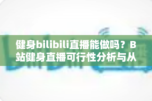 健身bilibili直播能做吗？B站健身直播可行性分析与从零起步全攻略