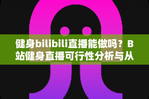 健身bilibili直播能做吗？B站健身直播可行性分析与从零起步全攻略