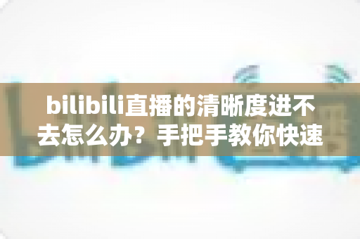 bilibili直播的清晰度进不去怎么办?手把手教你快速恢复画质选择的完整实用指南 bilibili直播的清晰度进不去怎么办?手把手教你快速恢复画质选择的完整实用指南
