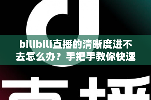 bilibili直播的清晰度进不去怎么办?手把手教你快速恢复画质选择的完整实用指南 bilibili直播的清晰度进不去怎么办?手把手教你快速恢复画质选择的完整实用指南