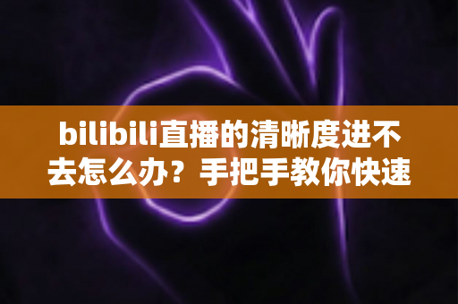bilibili直播的清晰度进不去怎么办?手把手教你快速恢复画质选择的完整实用指南 bilibili直播的清晰度进不去怎么办?手把手教你快速恢复画质选择的完整实用指南