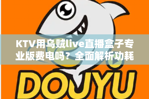 KTV用乌贼live直播盒子专业版费电吗?全面解析功耗真相与省电攻略 KTV用乌贼live直播盒子专业版费电吗?全面解析功耗真相与省电攻略