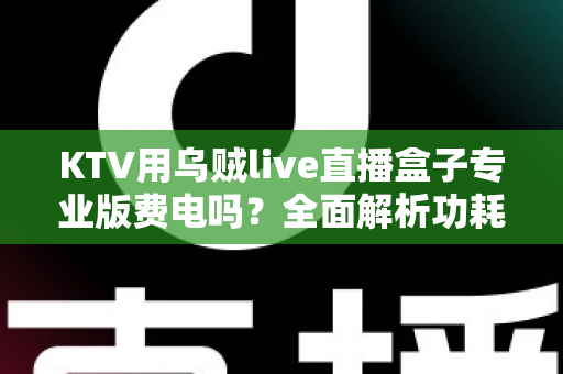 KTV用乌贼live直播盒子专业版费电吗?全面解析功耗真相与省电攻略 KTV用乌贼live直播盒子专业版费电吗?全面解析功耗真相与省电攻略