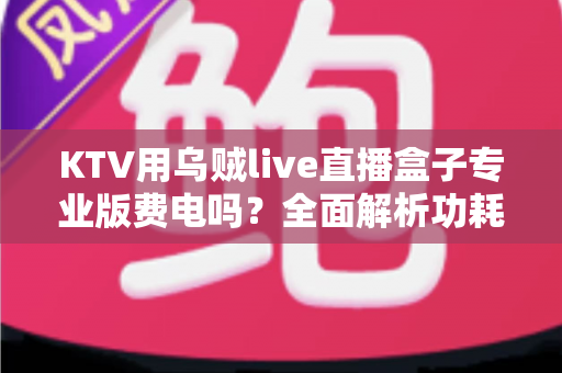 KTV用乌贼live直播盒子专业版费电吗？全面解析功耗真相与省电攻略
