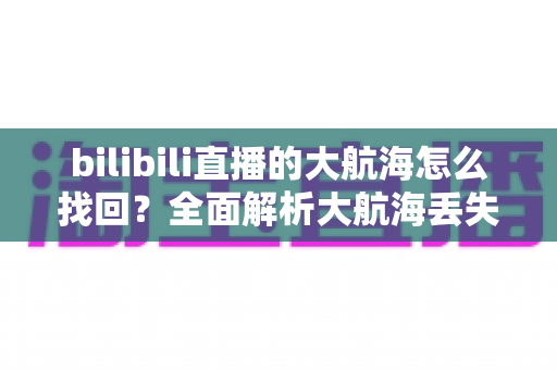 bilibili直播的大航海怎么找回?全面解析大航海丢失原因与找回方法 bilibili直播的大航海怎么找回?全面解析大航海丢失原因与找回方法