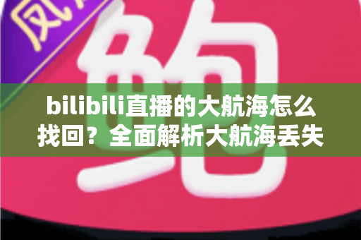 bilibili直播的大航海怎么找回?全面解析大航海丢失原因与找回方法 bilibili直播的大航海怎么找回?全面解析大航海丢失原因与找回方法