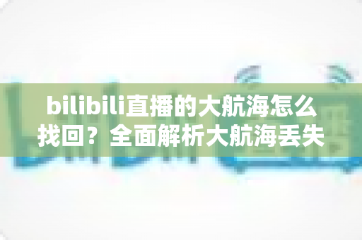 bilibili直播的大航海怎么找回?全面解析大航海丢失原因与找回方法 bilibili直播的大航海怎么找回?全面解析大航海丢失原因与找回方法