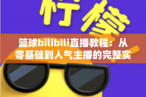 篮球bilibili直播教程：从零基础到人气主播的完整实战指南