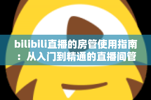 bilibili直播的房管使用指南:从入门到精通的直播间管理完全手册 bilibili直播的房管使用指南:从入门到精通的直播间管理完全手册
