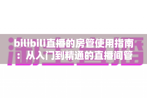 bilibili直播的房管使用指南:从入门到精通的直播间管理完全手册 bilibili直播的房管使用指南:从入门到精通的直播间管理完全手册