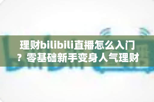 理财bilibili直播怎么入门?零基础新手变身人气理财主播的完整攻略 理财bilibili直播怎么入门?零基础新手变身人气理财主播的完整攻略