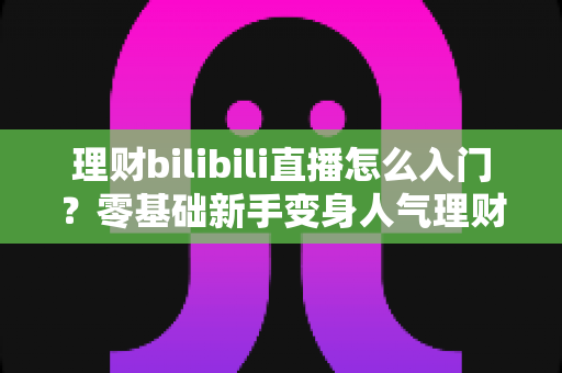 理财bilibili直播怎么入门?零基础新手变身人气理财主播的完整攻略 理财bilibili直播怎么入门?零基础新手变身人气理财主播的完整攻略