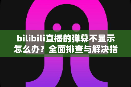 bilibili直播的弹幕不显示怎么办？全面排查与解决指南助你快速恢复弹幕互动