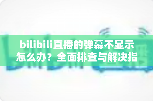 bilibili直播的弹幕不显示怎么办？全面排查与解决指南助你快速恢复弹幕互动