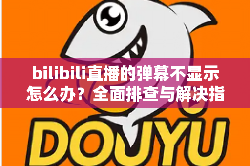 bilibili直播的弹幕不显示怎么办？全面排查与解决指南助你快速恢复弹幕互动