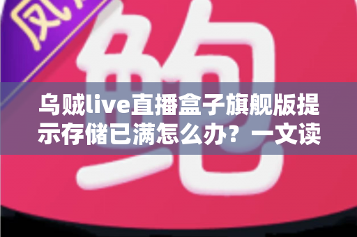 乌贼live直播盒子旗舰版提示存储已满怎么办?一文读懂清理方法与预防技巧 乌贼live直播盒子旗舰版提示存储已满怎么办?一文读懂清理方法与预防技巧