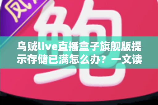 乌贼live直播盒子旗舰版提示存储已满怎么办？一文读懂清理方法与预防技巧
