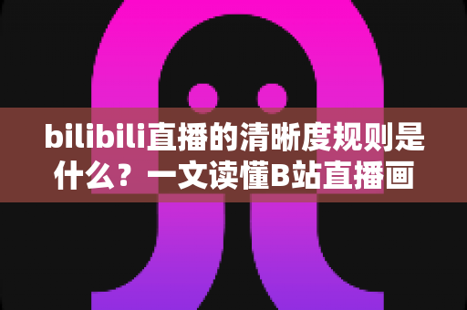 bilibili直播的清晰度规则是什么？一文读懂B站直播画质等级、观看条件与开播要求全解析