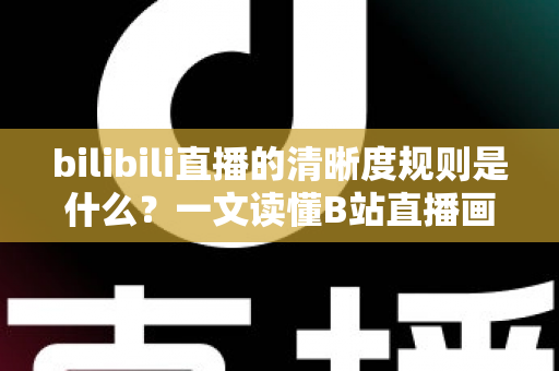 bilibili直播的清晰度规则是什么？一文读懂B站直播画质等级、观看条件与开播要求全解析