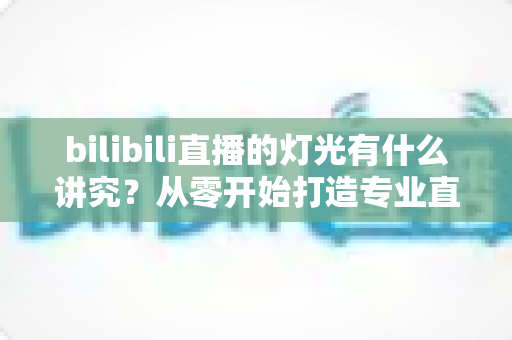 bilibili直播的灯光有什么讲究？从零开始打造专业直播间光效的完整指南