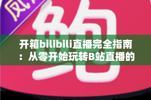 开箱bilibili直播完全指南:从零开始玩转B站直播的终极攻略 开箱bilibili直播完全指南:从零开始玩转B站直播的终极攻略