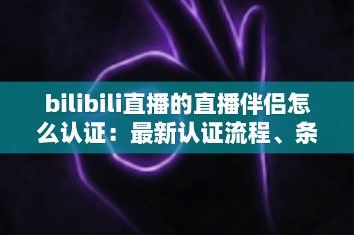 bilibili直播的直播伴侣怎么认证:最新认证流程、条件要求与疑难解答全攻略 bilibili直播的直播伴侣怎么认证:最新认证流程、条件要求与疑难解答全攻略