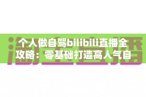 个人做自驾bilibili直播全攻略:零基础打造高人气自驾直播间,边旅行边赚钱的实战指南 个人做自驾bilibili直播全攻略:零基础打造高人气自驾直播间,边旅行边赚钱的实战指南