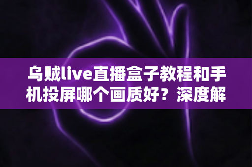 乌贼live直播盒子教程和手机投屏哪个画质好？深度解析两大观影方式的画质差异