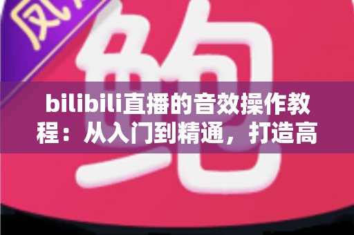 bilibili直播的音效操作教程:从入门到精通,打造高人气直播间的完整音效指南 bilibili直播的音效操作教程:从入门到精通,打造高人气直播间的完整音效指南