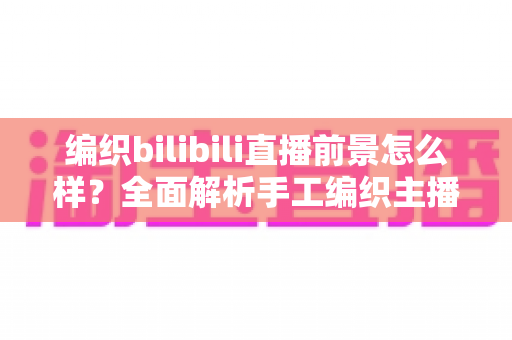 编织bilibili直播前景怎么样？全面解析手工编织主播在B站的机遇、变现路径与未来发展趋势