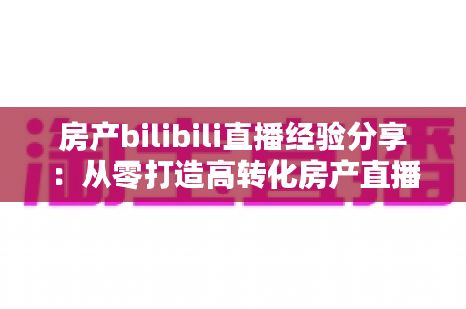 房产bilibili直播经验分享：从零打造高转化房产直播间的实战指南