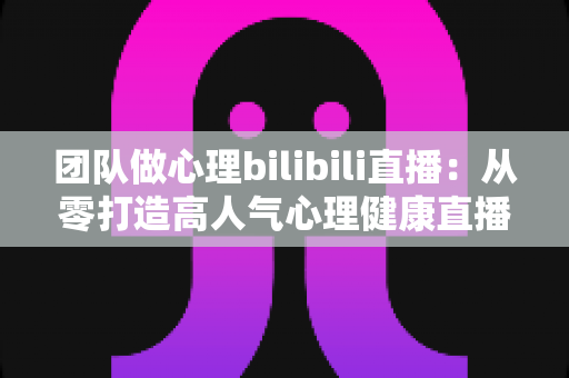 团队做心理bilibili直播:从零打造高人气心理健康直播间的完整实战指南 团队做心理bilibili直播:从零打造高人气心理健康直播间的完整实战指南