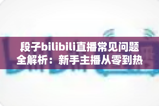 段子bilibili直播常见问题全解析：新手主播从零到热门的实战指南