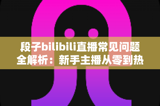 段子bilibili直播常见问题全解析：新手主播从零到热门的实战指南