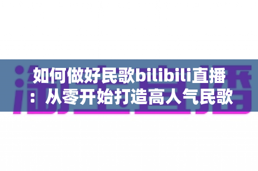 如何做好民歌bilibili直播:从零开始打造高人气民歌直播间全攻略 如何做好民歌bilibili直播:从零开始打造高人气民歌直播间全攻略