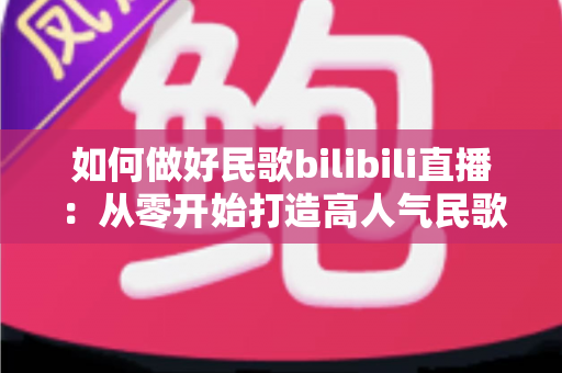 如何做好民歌bilibili直播:从零开始打造高人气民歌直播间全攻略 如何做好民歌bilibili直播:从零开始打造高人气民歌直播间全攻略