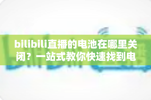 bilibili直播的电池在哪里关闭?一站式教你快速找到电池设置开关的完整实用指南 bilibili直播的电池在哪里关闭?一站式教你快速找到电池设置开关的完整实用指南