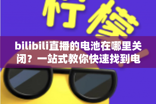 bilibili直播的电池在哪里关闭?一站式教你快速找到电池设置开关的完整实用指南 bilibili直播的电池在哪里关闭?一站式教你快速找到电池设置开关的完整实用指南