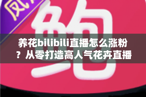 养花bilibili直播怎么涨粉？从零打造高人气花卉直播间的实战涨粉指南