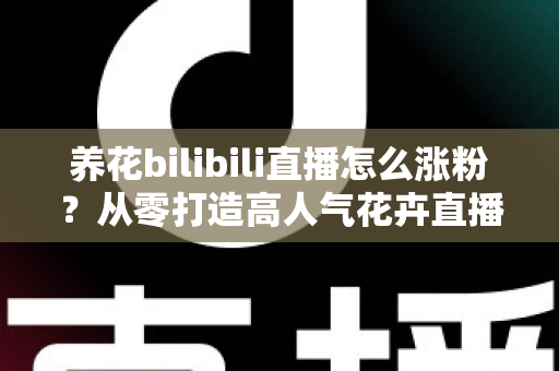 养花bilibili直播怎么涨粉？从零打造高人气花卉直播间的实战涨粉指南